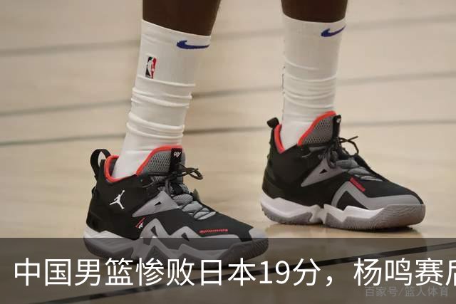 中国男篮惨败日本19分，杨鸣赛后那句话，比比分更刺耳：现在的男篮，一点骨气都没有了